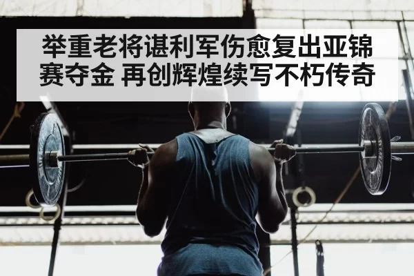 举重老将谌利军伤愈复出亚锦赛夺金 再创辉煌续写不朽传奇