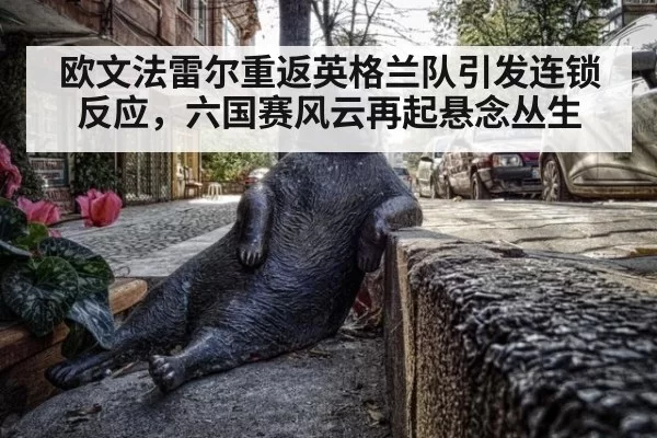 欧文法雷尔重返英格兰队引发连锁反应，六国赛风云再起悬念丛生