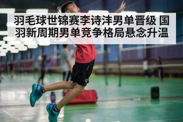 羽毛球世锦赛李诗沣男单晋级 国羽新周期男单竞争格局悬念升温